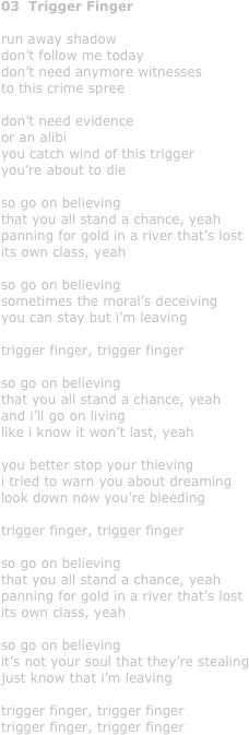 03  Trigger Finger

run away shadow
don’t follow me today
don’t need anymore witnesses
to this crime spree

don’t need evidence
or an alibi
you catch wind of this trigger
you’re about to die

so go on believing
that you all stand a chance, yeah
panning for gold in a river that’s lost 
its own class, yeah

so go on believing
sometimes the moral’s deceiving
you can stay but i’m leaving

trigger finger, trigger finger

so go on believing 
that you all stand a chance, yeah
and i’ll go on living 
like i know it won’t last, yeah

you better stop your thieving
i tried to warn you about dreaming
look down now you’re bleeding

trigger finger, trigger finger

so go on believing
that you all stand a chance, yeah
panning for gold in a river that’s lost 
its own class, yeah

so go on believing
it’s not your soul that they’re stealing
just know that i’m leaving

trigger finger, trigger finger
trigger finger, trigger finger