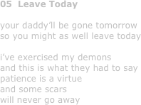 05  Leave Today

your daddy’ll be gone tomorrow
so you might as well leave today

i’ve exercised my demons
and this is what they had to say
patience is a virtue
and some scars
will never go away
