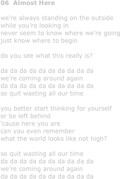 06  Almost Here

we’re always standing on the outside
while you’re looking in
never seem to know where we’re going 
just know where to begin

do you see what this really is?

da da da da da da da da da da
we’re coming around again
da da da da da da da da da da
so quit wasting all our time

you better start thinking for yourself
or be left behind
‘cause here you are
can you even remember 
what the world looks like not high?

so quit wasting all our time
da da da da da da da da da da
we’re coming around again
da da da da da da da da da da
