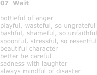 07  Wait

bottleful of anger
playful, wasteful, so ungrateful
bashful, shameful, so unfaithful
spoonful, stressful, so resentful
beautiful character
better be careful
sadness with laughter
always mindful of disaster