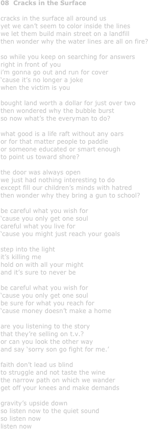 08  Cracks in the Surface

cracks in the surface all around us
yet we can’t seem to color inside the lines
we let them build main street on a landfill
then wonder why the water lines are all on fire?

so while you keep on searching for answers 
right in front of you
i’m gonna go out and run for cover
‘cause it’s no longer a joke
when the victim is you

bought land worth a dollar for just over two
then wondered why the bubble burst
so now what’s the everyman to do?

what good is a life raft without any oars
or for that matter people to paddle 
or someone educated or smart enough
to point us toward shore?

the door was always open
we just had nothing interesting to do
except fill our children’s minds with hatred
then wonder why they bring a gun to school?

be careful what you wish for
‘cause you only get one soul
careful what you live for
‘cause you might just reach your goals

step into the light
it’s killing me
hold on with all your might
and it’s sure to never be

be careful what you wish for
‘cause you only get one soul
be sure for what you reach for
‘cause money doesn’t make a home

are you listening to the story
that they’re selling on t.v.?
or can you look the other way
and say ‘sorry son go fight for me.’

faith don’t lead us blind
to struggle and not taste the wine
the narrow path on which we wander
get off your knees and make demands

gravity’s upside down
so listen now to the quiet sound
so listen now
listen now