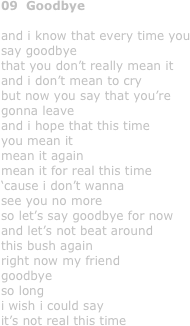 09  Goodbye

and i know that every time you
say goodbye
that you don’t really mean it
and i don’t mean to cry
but now you say that you’re
gonna leave
and i hope that this time 
you mean it
mean it again
mean it for real this time
‘cause i don’t wanna
see you no more
so let’s say goodbye for now
and let’s not beat around 
this bush again 
right now my friend 
goodbye
so long
i wish i could say 
it’s not real this time