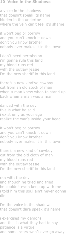 10  Voice in the Shadows

a voice in the shadows
that doesn’t speak its name
hidden in the undertoe
where the vein can’t feel it’s shame

it won’t beg or borrow
and you can’t knock it down
don’t you know brother
nobody ever makes it in this town

i don’t need permission
i’m gonna rule this land
my blood runs red 
with the outlaw jessie
i’m the new sheriff in this land

there’s a new kind’ve cowboy
cut from an old stock of man
when a man knew when to stand up
back when a man was a man

danced with the devil
this is what he said
i exist only as your ego
realize the war’s inside your head

it won’t beg or borrow
and you can’t knock it down
don’t you know brother
nobody ever makes it in this town

there’s a new kind of cowboy
cut from the old cloth of man
my blood runs red 
with the outlaw jessie
i’m the new sheriff in this land

ran with the devil
and though he tried and tried
he couldn’t even keep up with me
i told him this soul ain’t never gonna die

i’m the voice in the shadows
that doesn’t dare speak it’s name

i exercised my demons
and this is what they had to say
patience is a virtue
and some scars won’t ever go away