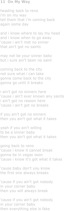 11  On My Way

heading back to reno
i’m on my way
tell them that i’m coming back 
again some day

and i know where to lay my head
and i know when to go away 
‘cause i ain’t met no sinner
that ain’t got no saints

may not be your sinner baby
but i sure ain’t been no saint

coming back to the city
not sure what i can take
gonna come back to the city
gonna go until it breaks

i ain’t got no sinners here
‘cause i ain’t ever known any saints
i ain’t got no reason here
‘cause i ain’t got no breaks

if you ain’t got no sinners
then you ain’t got what it takes

yeah if you ain’t willing
to be a sinner baby
then you ain’t got what it takes

going back to reno
‘cause i know it cannot break
gonna be in vegas soon
‘cause i know it’s got what it takes

‘cause baby don’t you know
the first one always breaks

‘cause if you ain’t got nobody
in your corner baby
then you will always break

‘cause if you ain’t got nobody
in your corner baby
then everything else is fake