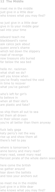 12  The Middle

meet me in the middle
just give in a little dear
who knows what you may find?

so just give in a little dear
give in to your middle gear
sail into your time
 edward teach me 
blackbeard’s name
ask calico jack about
queen anne’s shame
which led down the slippery
road of revenge
now treasure sits buried
far below the sea bed

hello mr. rackman
what shall we do?
will you know when
you’ve finally reached the void
in time to recover
what you’ve gained?

who’s left for girl’s
to believe in
when all their idol’s
are plastic and fake?

so ship them all out to sea
let them all drown
in their silicon cups
you’re all better than them anyway

fuck lady gaga
katy perry’s not the way
rise up and show them all
there’s hell to pay

where is tomorrow’s
anne bonny and mary read?
mary read, sweet mary read
fiercest pirate of the whole damn seas

here come the british
so gather around
tear down the ballists
and toss your anchors out

so meet me in the middle
just give in a little dear
who knows what you may find?
