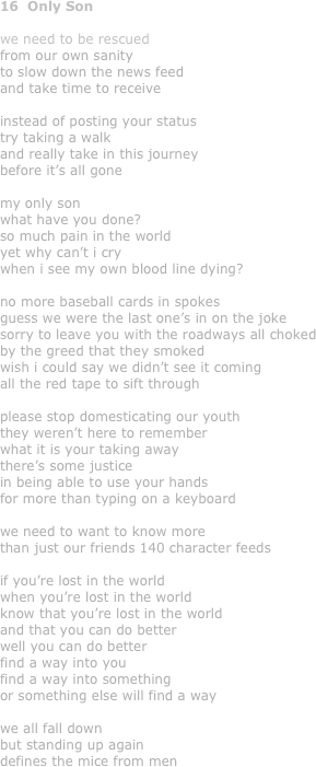 16  Only Son

we need to be rescued
from our own sanity
to slow down the news feed
and take time to receive

instead of posting your status
try taking a walk
and really take in this journey 
before it’s all gone

my only son
what have you done?
so much pain in the world
yet why can’t i cry
when i see my own blood line dying?

no more baseball cards in spokes
guess we were the last one’s in on the joke
sorry to leave you with the roadways all choked
by the greed that they smoked
wish i could say we didn’t see it coming
all the red tape to sift through

please stop domesticating our youth
they weren’t here to remember
what it is your taking away
there’s some justice
in being able to use your hands
for more than typing on a keyboard

we need to want to know more
than just our friends 140 character feeds

if you’re lost in the world
when you’re lost in the world
know that you’re lost in the world
and that you can do better
well you can do better
find a way into you
find a way into something
or something else will find a way

we all fall down
but standing up again
defines the mice from men