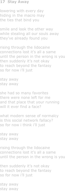 17  Stay Away

lowering with every day
hiding in the macro may
the ties that bind you

smile and look the other way
while stealing all our souls away
they’ve already found you

rising through the lidocaine
connections lost it’s all a same
until the person in the wrong is you
then suddenly it’s not okay 
to reach beyond the fantasy
so for now i’ll just 

stay away
stay away

she had so many favorites
there were none left for me
and that place that your running
will it ever find a face?

what modern sense of normalcy
is this social network fallacy?
so for now i think i’ll just 

stay away
stay away

rising through the lidocaine
connections lost it’s all a same
until the person in the wrong is you

then suddenly it’s not okay 
to reach beyond the fantasy
so for now i’ll just 

stay away
stay away
