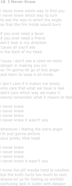 18  I Never Knew

i never knew which way to find you
i never knew which way to turn
to see the way in which the angle
so that the fire inside would burn

if you ever need a favor
if you ever need a friend
don’t look in my direction
‘cause all you’ll see
is the back of my head

‘cause i don’t see a need no more
danger in making you cry
so i’m gonna let go of this anger
and learn to keep it all inside

i don’t care if it makes me lonely
only care that what we have is real
don’t care which way we make it
wanna remember what it means to feel

i never knew
i never knew
i never knew
i never knew it wasn’t you

whenever i feeling the word anger
i’m just gonna picture 
your pretty little head

i never knew
i never knew
i never knew
i never knew it wasn’t you

i know the pill maybe hard to swallow
but the truth hurts too much to care
shame on us for feeling so entitled
confusing lack in luster with despair