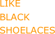 LIKE 
BLACK 
SHOELACES