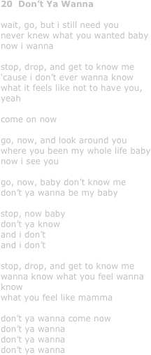 20  Don’t Ya Wanna

wait, go, but i still need you
never knew what you wanted baby
now i wanna

stop, drop, and get to know me
‘cause i don’t ever wanna know
what it feels like not to have you, yeah

come on now

go, now, and look around you
where you been my whole life baby
now i see you

go, now, baby don’t know me
don’t ya wanna be my baby

stop, now baby 
don’t ya know 
and i don’t
and i don’t 

stop, drop, and get to know me 
wanna know what you feel wanna know 
what you feel like mamma

don’t ya wanna come now
don’t ya wanna
don’t ya wanna 
don’t ya wanna
