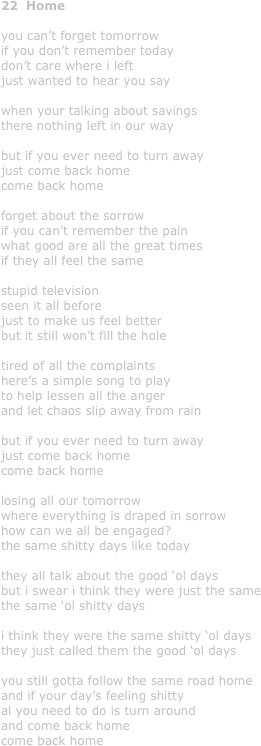 22  Home

you can’t forget tomorrow
if you don’t remember today
don’t care where i left
just wanted to hear you say

when your talking about savings
there nothing left in our way

but if you ever need to turn away
just come back home
come back home

forget about the sorrow
if you can’t remember the pain
what good are all the great times
if they all feel the same

stupid television
seen it all before
just to make us feel better
but it still won’t fill the hole

tired of all the complaints
here’s a simple song to play
to help lessen all the anger
and let chaos slip away from rain

but if you ever need to turn away
just come back home
come back home

losing all our tomorrow
where everything is draped in sorrow
how can we all be engaged?
the same shitty days like today

they all talk about the good ‘ol days
but i swear i think they were just the same
the same ‘ol shitty days

i think they were the same shitty ‘ol days
they just called them the good ‘ol days

you still gotta follow the same road home
and if your day’s feeling shitty
al you need to do is turn around
and come back home
come back home
