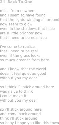 24  Back To One

miles from nowhere
and i seem to have found
that the lights winding all around
now seem to glow
even in the shadows that i see
are a little brighter now
that i need to be near you

i’ve come to realize
that i need to be real
even if the grass looks 
so much greener from here

and i know that the world 
doesn’t feel quiet as good
without you my dear

so i think i’ll stick around here
was naive to think 
i could make it 
without you my dear

so i’ll stick around here
and come back around
think i’ll stick around
so baby i hope you like this town